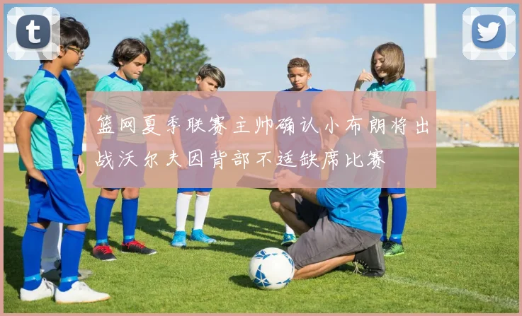 篮网夏季联赛主帅确认小布朗将出战沃尔夫因背部不适缺席比赛