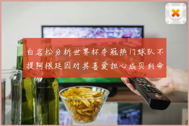 白岩松分析世界杯夺冠热门球队不提阿根廷因对其喜爱担心成贝利命运