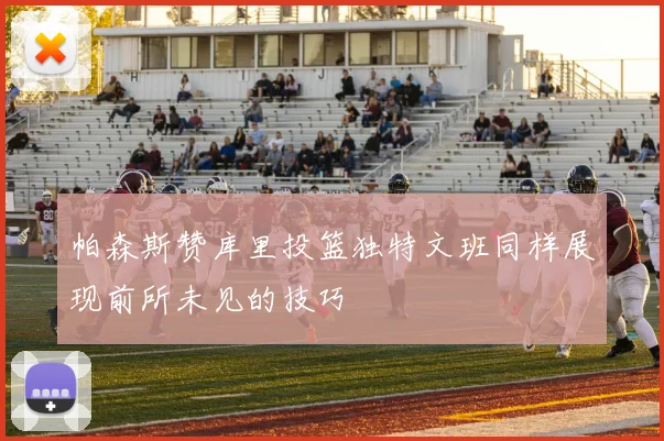 帕森斯赞库里投篮独特文班同样展现前所未见的技巧