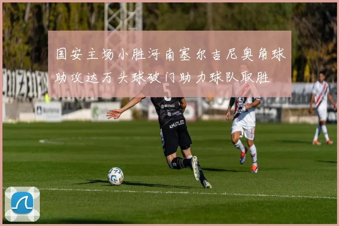 国安主场小胜河南塞尔吉尼奥角球助攻达万头球破门助力球队取胜