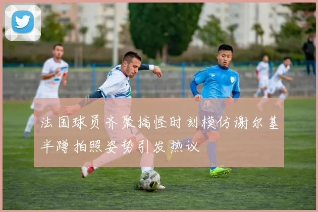 法国球员齐聚搞怪时刻模仿谢尔基半蹲拍照姿势引发热议