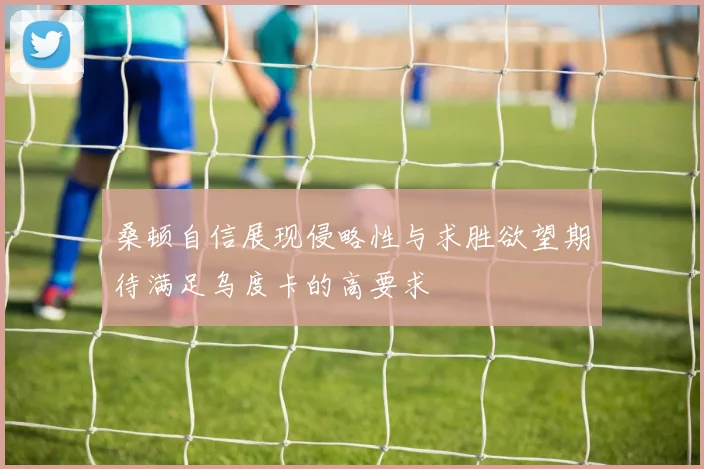 桑顿自信展现侵略性与求胜欲望期待满足乌度卡的高要求