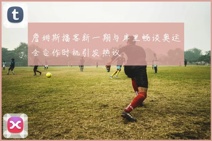 詹姆斯播客新一期与库里畅谈奥运会合作时机引发热议