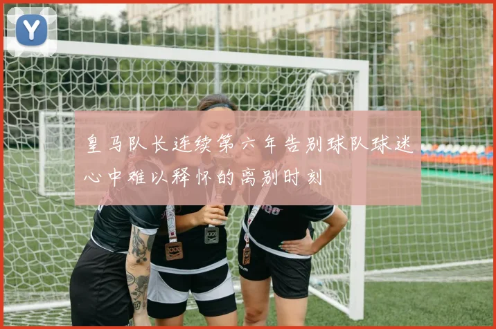 皇马队长连续第六年告别球队球迷心中难以释怀的离别时刻
