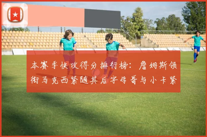 本赛季快攻得分排行榜：詹姆斯领衔马克西紧随其后字母哥与小卡紧追不舍