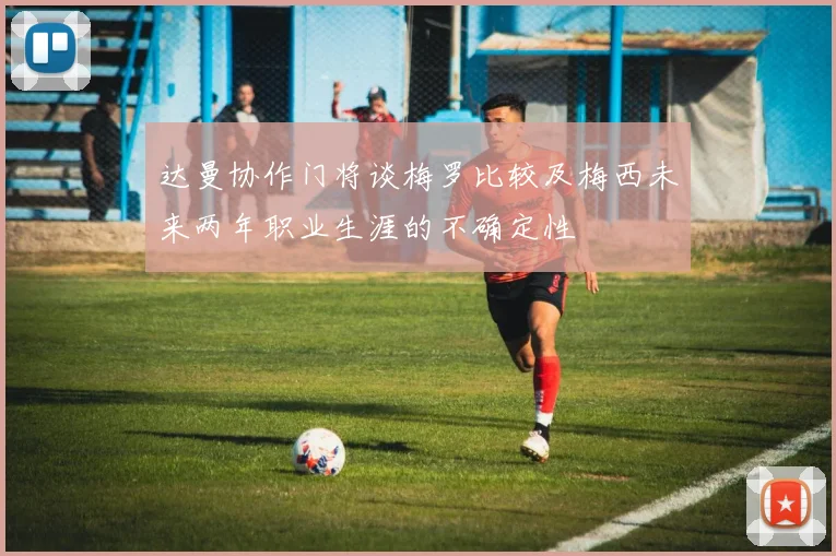 达曼协作门将谈梅罗比较及梅西未来两年职业生涯的不确定性