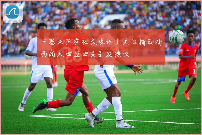 卡塞米罗在社交媒体上关注梅西梅西尚未回应回关引发热议