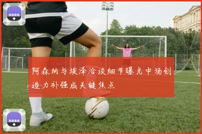 阿森纳与埃泽洽谈细节曝光中场创造力补强成关键焦点
