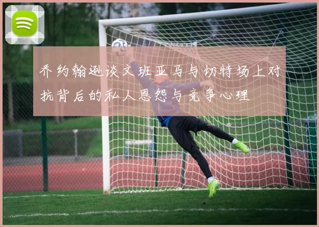 乔约翰逊谈文班亚马与切特场上对抗背后的私人恩怨与竞争心理