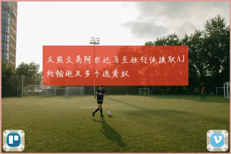 灰熊交易阿尔达马至独行侠换取AJ约翰逊及多个选秀权
