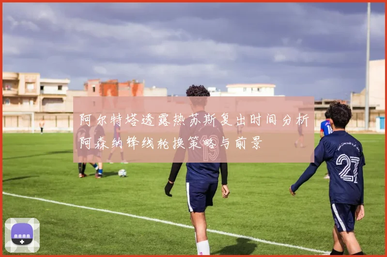 阿尔特塔透露热苏斯复出时间分析阿森纳锋线轮换策略与前景