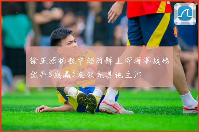 徐正源执教中超对阵上海海港战绩优异8战赢5场领先其他主帅