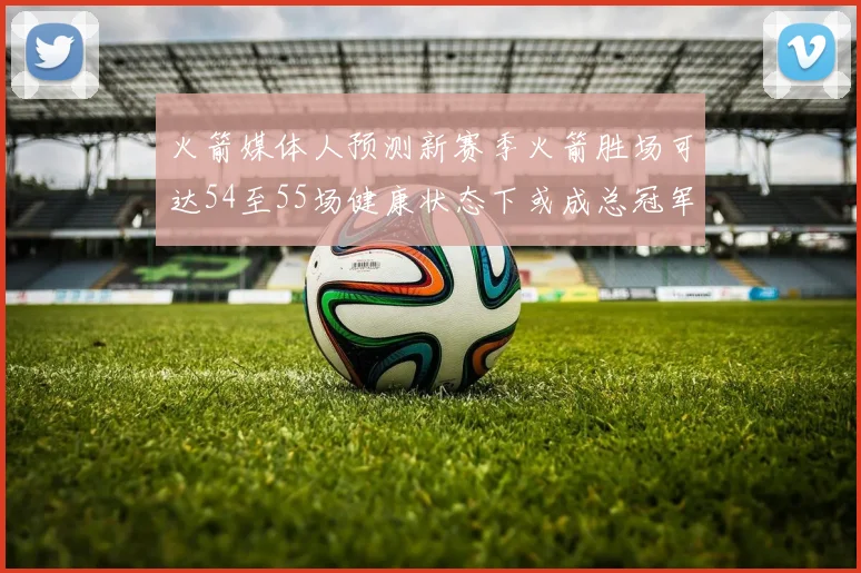 火箭媒体人预测新赛季火箭胜场可达54至55场健康状态下或成总冠军黑马