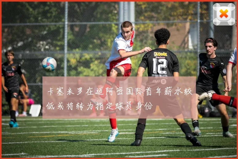 卡塞米罗在迈阿密国际首年薪水较低或将转为指定球员身份