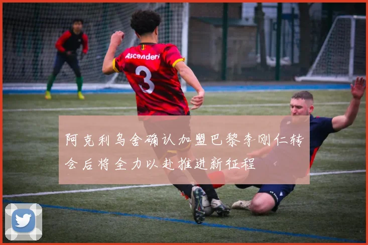 阿克利乌舍确认加盟巴黎李刚仁转会后将全力以赴推进新征程