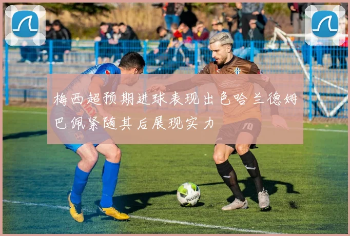 梅西超预期进球表现出色哈兰德姆巴佩紧随其后展现实力