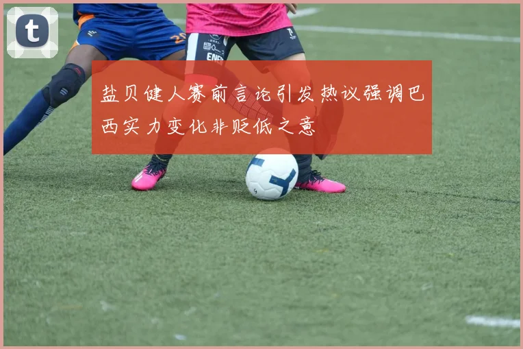 盐贝健人赛前言论引发热议强调巴西实力变化非贬低之意