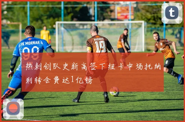 热刺创队史新高签下纽卡中场托纳利转会费达1亿镑