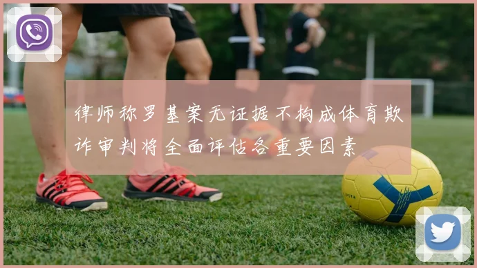 律师称罗基案无证据不构成体育欺诈审判将全面评估各重要因素
