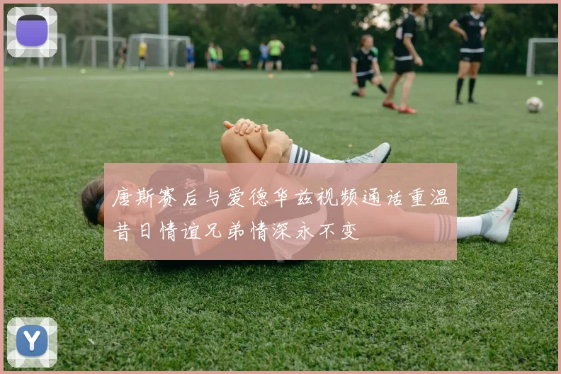 唐斯赛后与爱德华兹视频通话重温昔日情谊兄弟情深永不变