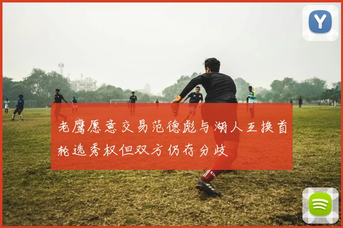 老鹰愿意交易范德彪与湖人互换首轮选秀权但双方仍存分歧