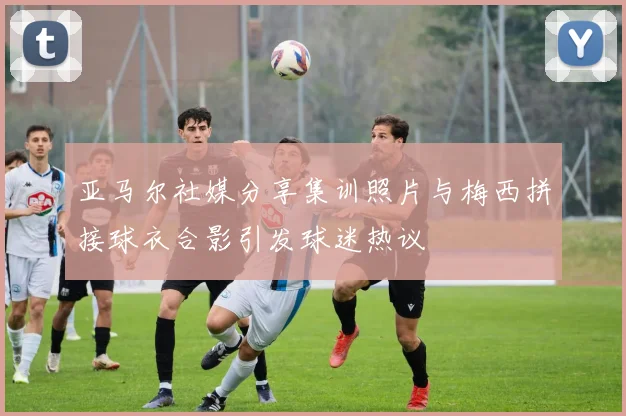亚马尔社媒分享集训照片与梅西拼接球衣合影引发球迷热议