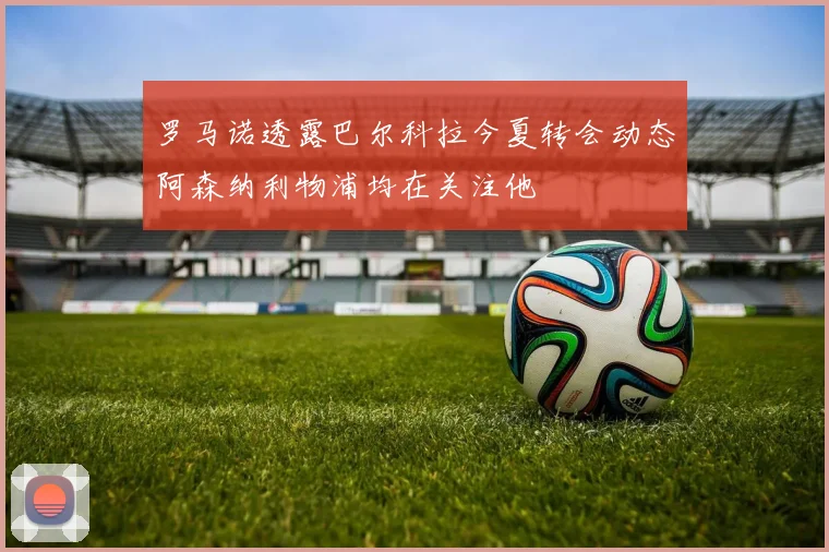 罗马诺透露巴尔科拉今夏转会动态阿森纳利物浦均在关注他