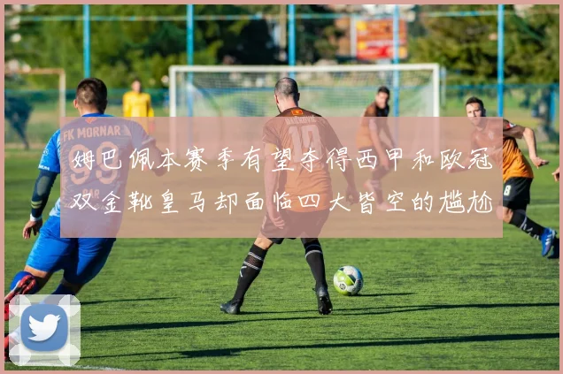 姆巴佩本赛季有望夺得西甲和欧冠双金靴皇马却面临四大皆空的尴尬局面