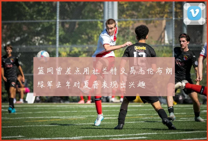 篮网曾差点用杜兰特交易杰伦布朗绿军去年对夏普表现出兴趣